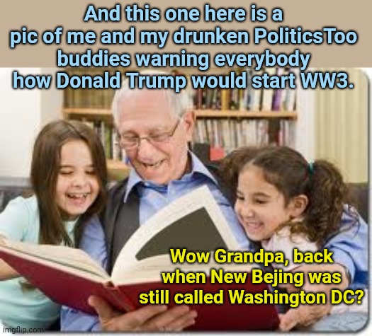 Storytelling Grandpa | And this one here is a pic of me and my drunken PoliticsToo buddies warning everybody how Donald Trump would start WW3. Wow Grandpa, back when New Bejing was still called Washington DC? | image tagged in memes,storytelling grandpa,politicstoo,blame trump for everything,state of the world,political humor | made w/ Imgflip meme maker