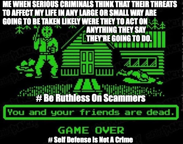 Me when serious criminals threaten me | ME WHEN SERIOUS CRIMINALS THINK THAT THEIR THREATS
TO AFFECT MY LIFE IN ANY LARGE OR SMALL WAY ARE
GOING TO BE TAKEN LIKELY WERE THEY TO ACT ON
                                                             ANYTHING THEY SAY
                                                             THEY'RE GOING TO DO. # Be Ruthless On Scammers; # Self Defense Is Not A Crime | image tagged in threats,self defense,avgn,jason voorhees | made w/ Imgflip meme maker