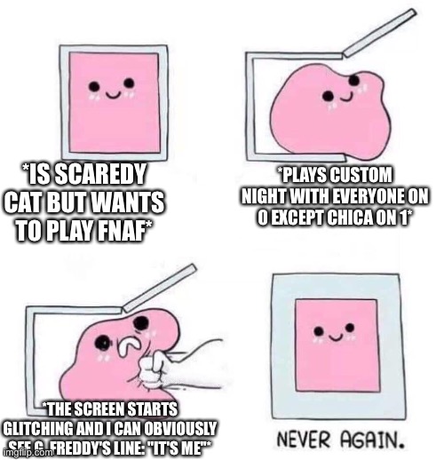 STUPID [[Bear]]!!! You make me scared... | *IS SCAREDY CAT BUT WANTS TO PLAY FNAF*; *PLAYS CUSTOM NIGHT WITH EVERYONE ON 0 EXCEPT CHICA ON 1*; *THE SCREEN STARTS GLITCHING AND I CAN OBVIOUSLY SEE G. FREDDY'S LINE: "IT'S ME"* | image tagged in never again,fnaf1,fnaf,golden freddy,five nights at freddys,five nights at freddy's | made w/ Imgflip meme maker