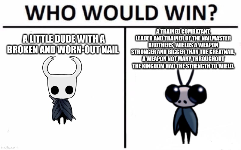 Who Would Win? Meme | A TRAINED COMBATANT, LEADER AND TRAINER OF THE NAILMASTER BROTHERS, WIELDS A WEAPON STRONGER AND BIGGER THAN THE GREATNAIL, A WEAPON NOT MANY THROUGHOUT THE KINGDOM HAD THE STRENGTH TO WIELD. A LITTLE DUDE WITH A BROKEN AND WORN-OUT NAIL | image tagged in memes,who would win,hollow knight,sly | made w/ Imgflip meme maker