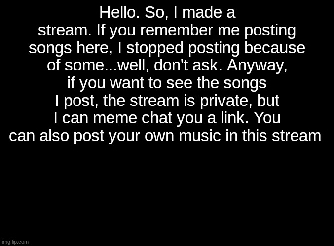 Just another announcement | Hello. So, I made a stream. If you remember me posting songs here, I stopped posting because of some...well, don't ask. Anyway, if you want to see the songs I post, the stream is private, but I can meme chat you a link. You can also post your own music in this stream | image tagged in blank black | made w/ Imgflip meme maker