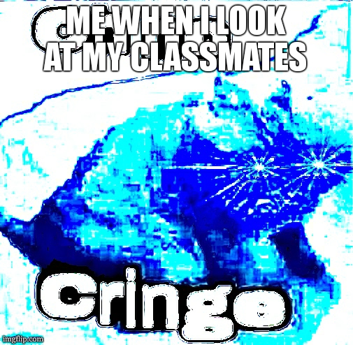 oh baby in cringin, because that is you oh eyeh, cringin cringin ooohoohoh | ME WHEN I LOOK AT MY CLASSMATES | image tagged in oh no super cringe | made w/ Imgflip meme maker