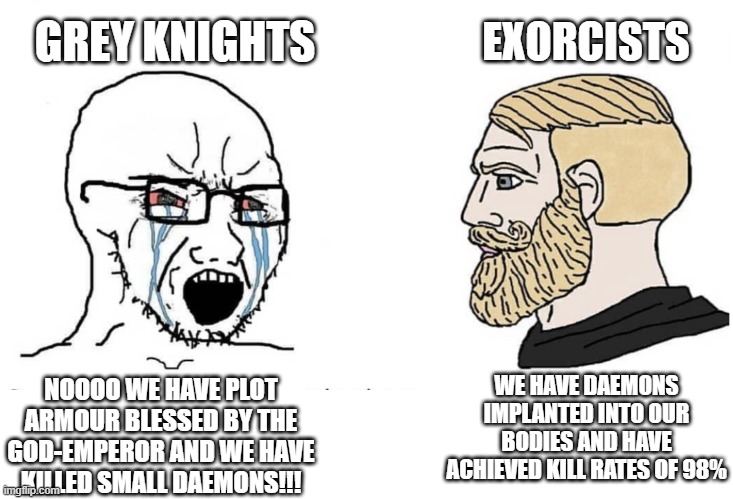 The more plot armour a faction has, the more we hate them. | GREY KNIGHTS; EXORCISTS; NOOOO WE HAVE PLOT ARMOUR BLESSED BY THE GOD-EMPEROR AND WE HAVE KILLED SMALL DAEMONS!!! WE HAVE DAEMONS IMPLANTED INTO OUR BODIES AND HAVE ACHIEVED KILL RATES OF 98% | image tagged in soyboy vs yes chad,warhammer40k | made w/ Imgflip meme maker