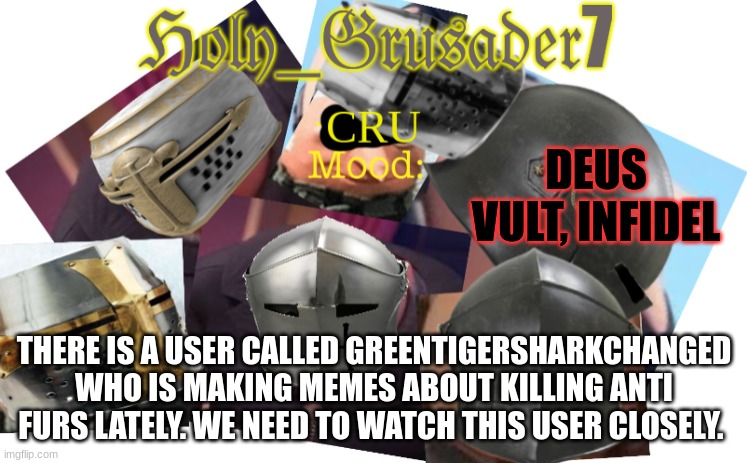 Holy_Grusader7 | DEUS VULT, INFIDEL; THERE IS A USER CALLED GREENTIGERSHARKCHANGED WHO IS MAKING MEMES ABOUT KILLING ANTI FURS LATELY. WE NEED TO WATCH THIS USER CLOSELY. | image tagged in holy_grusader7 | made w/ Imgflip meme maker