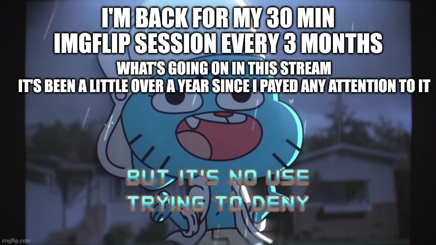 So yeah | I'M BACK FOR MY 30 MIN IMGFLIP SESSION EVERY 3 MONTHS; WHAT'S GOING ON IN THIS STREAM
IT'S BEEN A LITTLE OVER A YEAR SINCE I PAYED ANY ATTENTION TO IT | image tagged in but it's no use trying to deny gumball | made w/ Imgflip meme maker