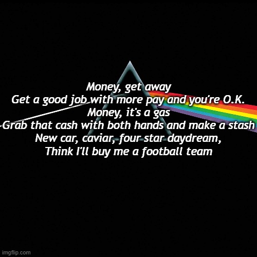 Money |  Money, get away
Get a good job with more pay and you're O.K.
Money, it's a gas
Grab that cash with both hands and make a stash
New car, caviar, four star daydream,
Think I'll buy me a football team | image tagged in rock music | made w/ Imgflip meme maker