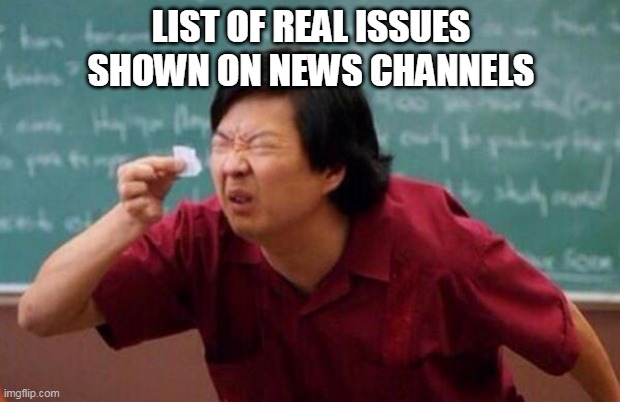 News channels | LIST OF REAL ISSUES SHOWN ON NEWS CHANNELS | image tagged in list of people i trust | made w/ Imgflip meme maker