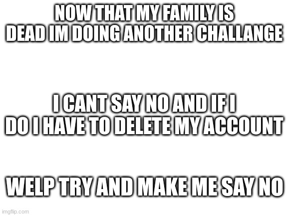 try me bitches | NOW THAT MY FAMILY IS DEAD IM DOING ANOTHER CHALLANGE; I CANT SAY NO AND IF I DO I HAVE TO DELETE MY ACCOUNT; WELP TRY AND MAKE ME SAY NO | image tagged in blank white template | made w/ Imgflip meme maker