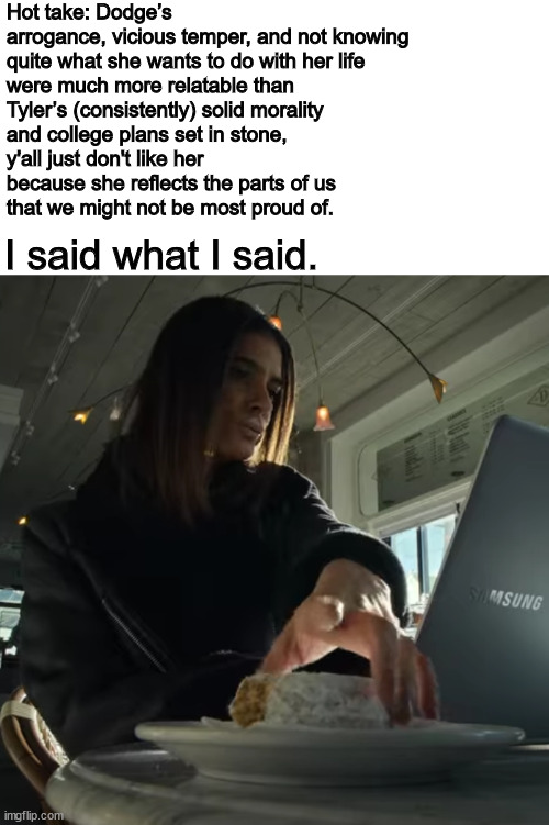 Hot take: Dodge’s arrogance, vicious temper, and not knowing
quite what she wants to do with her life
were much more relatable than
Tyler’s (consistently) solid morality
and college plans set in stone,
y'all just don't like her
because she reflects the parts of us
that we might not be most proud of. I said what I said. | image tagged in dodge,locke and key | made w/ Imgflip meme maker