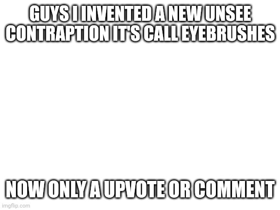 Invest now! | GUYS I INVENTED A NEW UNSEE CONTRAPTION IT'S CALL EYEBRUSHES; NOW ONLY A UPVOTE OR COMMENT | image tagged in blank white template | made w/ Imgflip meme maker