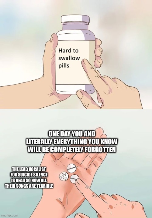 Hard To Swallow Pills Meme | ONE DAY YOU AND LITERALLY EVERYTHING YOU KNOW WILL BE COMPLETELY FORGOTTEN; THE LEAD VOCALIST FOR SUICIDE SILENCE IS DEAD SO NOW ALL THEIR SONGS ARE TERRIBLE | image tagged in memes,hard to swallow pills | made w/ Imgflip meme maker