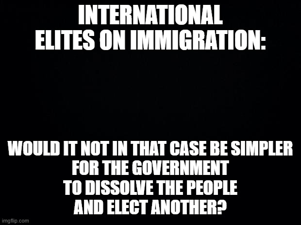 International Elites on Immigration |  INTERNATIONAL ELITES ON IMMIGRATION:; WOULD IT NOT IN THAT CASE BE SIMPLER
FOR THE GOVERNMENT
TO DISSOLVE THE PEOPLE
AND ELECT ANOTHER? | image tagged in black background,elites,immigration,bertolt brecht | made w/ Imgflip meme maker