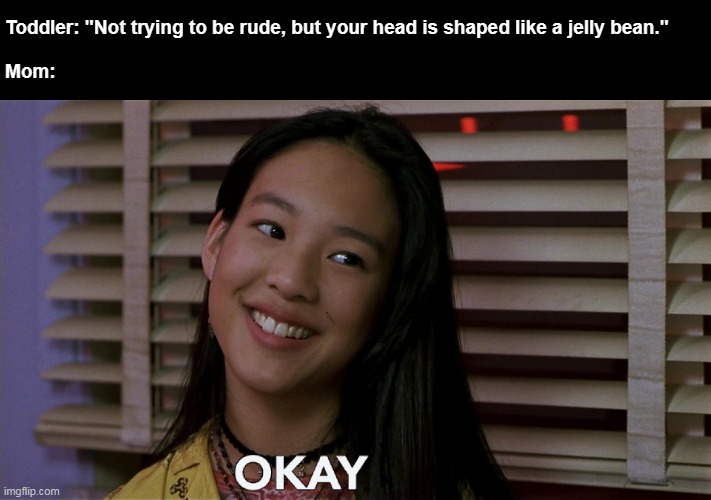 Such a Weird, But Crazy Thing | Toddler: "Not trying to be rude, but your head is shaped like a jelly bean." 
 
Mom: | image tagged in okay,meme,memes,humor,kids these days,funny | made w/ Imgflip meme maker