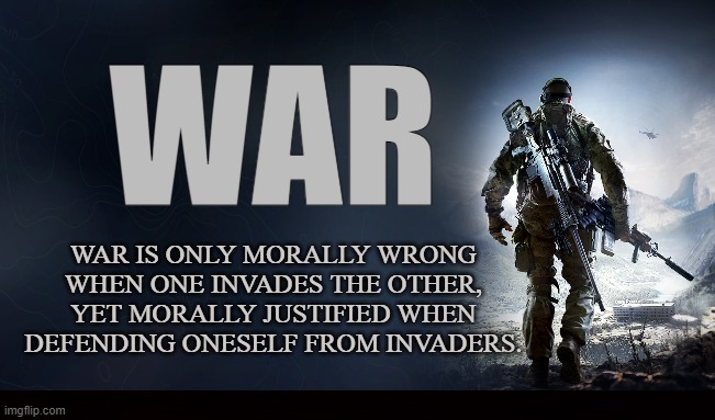 Code of Honor | WAR; WAR IS ONLY MORALLY WRONG WHEN ONE INVADES THE OTHER, YET MORALLY JUSTIFIED WHEN DEFENDING ONESELF FROM INVADERS. | image tagged in war,battle,invasion,soldier,military,ethics | made w/ Imgflip meme maker