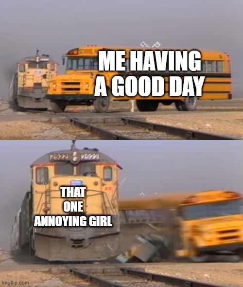 A train hitting a school bus | ME HAVING A GOOD DAY; THAT ONE ANNOYING GIRL | image tagged in a train hitting a school bus | made w/ Imgflip meme maker