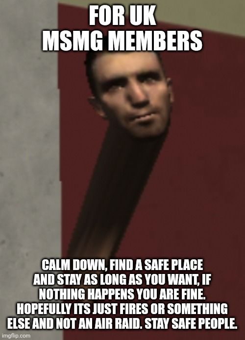 male_07 | FOR UK MSMG MEMBERS; CALM DOWN, FIND A SAFE PLACE AND STAY AS LONG AS YOU WANT, IF NOTHING HAPPENS YOU ARE FINE. HOPEFULLY ITS JUST FIRES OR SOMETHING ELSE AND NOT AN AIR RAID. STAY SAFE PEOPLE. | image tagged in male_07 | made w/ Imgflip meme maker