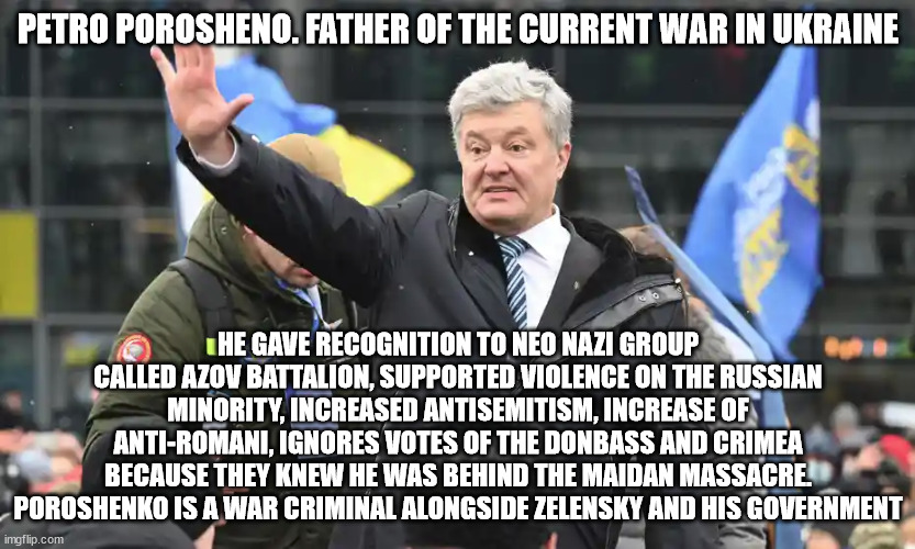 Ukraine and how it got invaded by Russia | PETRO POROSHENO. FATHER OF THE CURRENT WAR IN UKRAINE; HE GAVE RECOGNITION TO NEO NAZI GROUP CALLED AZOV BATTALION, SUPPORTED VIOLENCE ON THE RUSSIAN MINORITY, INCREASED ANTISEMITISM, INCREASE OF ANTI-ROMANI, IGNORES VOTES OF THE DONBASS AND CRIMEA BECAUSE THEY KNEW HE WAS BEHIND THE MAIDAN MASSACRE. POROSHENKO IS A WAR CRIMINAL ALONGSIDE ZELENSKY AND HIS GOVERNMENT | image tagged in ukraine war,poroshenko,zelensky,russia,ukraine | made w/ Imgflip meme maker