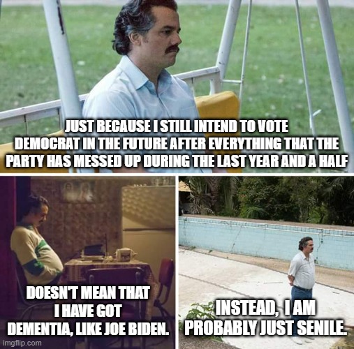 Relax Dems; you PROBABLY don't have dementia. | JUST BECAUSE I STILL INTEND TO VOTE DEMOCRAT IN THE FUTURE AFTER EVERYTHING THAT THE PARTY HAS MESSED UP DURING THE LAST YEAR AND A HALF; DOESN'T MEAN THAT I HAVE GOT DEMENTIA, LIKE JOE BIDEN. INSTEAD,  I AM PROBABLY JUST SENILE. | image tagged in memes,sad pablo escobar | made w/ Imgflip meme maker