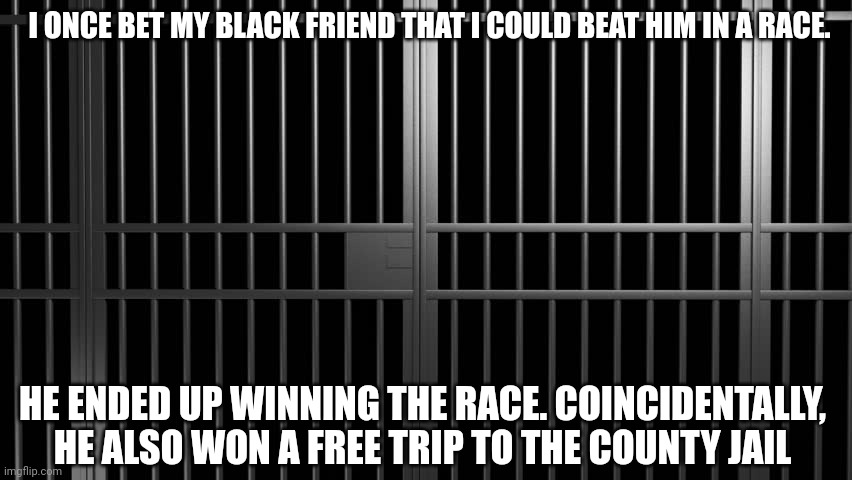 ? | I ONCE BET MY BLACK FRIEND THAT I COULD BEAT HIM IN A RACE. HE ENDED UP WINNING THE RACE. COINCIDENTALLY, HE ALSO WON A FREE TRIP TO THE COUNTY JAIL | image tagged in jail cell bars,jail,racism,dark humor | made w/ Imgflip meme maker