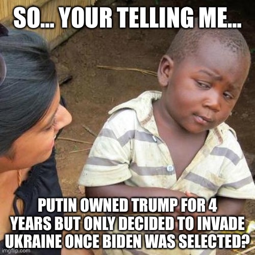 So… Your Telling Me… Putin Owned Trump For 4 Years But Only Decided To Invade Ukraine Once Biden Was Selected? | SO… YOUR TELLING ME…; PUTIN OWNED TRUMP FOR 4 YEARS BUT ONLY DECIDED TO INVADE UKRAINE ONCE BIDEN WAS SELECTED? | image tagged in memes,third world skeptical kid,political meme,biden,ukraine | made w/ Imgflip meme maker