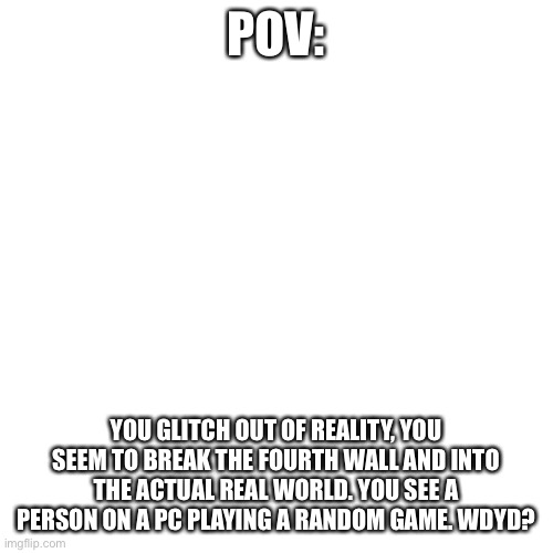 Blank Transparent Square | POV:; YOU GLITCH OUT OF REALITY, YOU SEEM TO BREAK THE FOURTH WALL AND INTO THE ACTUAL REAL WORLD. YOU SEE A PERSON ON A PC PLAYING A RANDOM GAME. WDYD? | image tagged in memes,blank transparent square | made w/ Imgflip meme maker