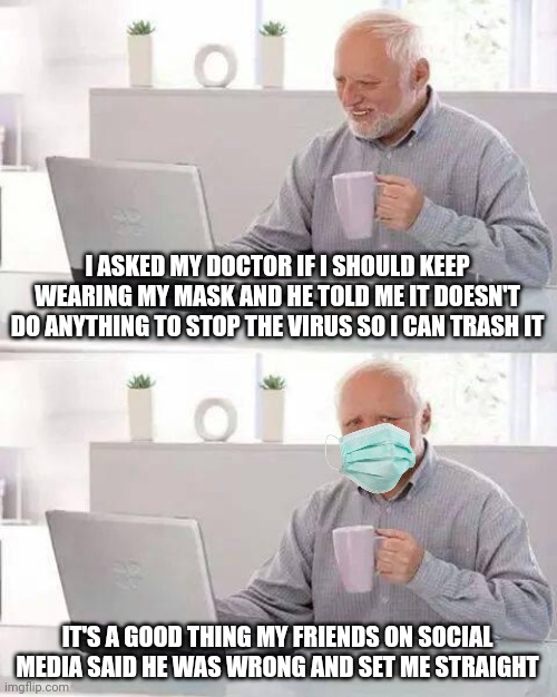 Good thing we have those tiktokers telling us how wrong we are. How would we ever get by? | I ASKED MY DOCTOR IF I SHOULD KEEP WEARING MY MASK AND HE TOLD ME IT DOESN'T DO ANYTHING TO STOP THE VIRUS SO I CAN TRASH IT; IT'S A GOOD THING MY FRIENDS ON SOCIAL MEDIA SAID HE WAS WRONG AND SET ME STRAIGHT | image tagged in memes,hide the pain harold | made w/ Imgflip meme maker