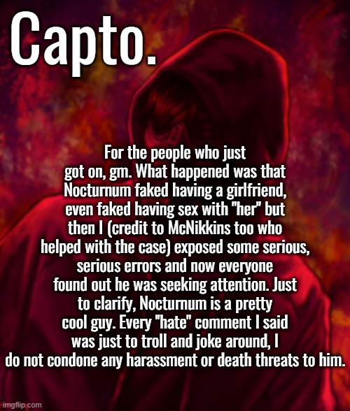 {McNote: finally gave me credit lmao} | For the people who just got on, gm. What happened was that Nocturnum faked having a girlfriend, even faked having sex with "her" but then I (credit to McNikkins too who helped with the case) exposed some serious, serious errors and now everyone found out he was seeking attention. Just to clarify, Nocturnum is a pretty cool guy. Every "hate" comment I said was just to troll and joke around, I do not condone any harassment or death threats to him. | image tagged in f o o l | made w/ Imgflip meme maker