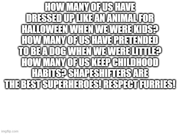 STOP FURRY BIGOTRY | HOW MANY OF US HAVE DRESSED UP LIKE AN ANIMAL FOR HALLOWEEN WHEN WE WERE KIDS? HOW MANY OF US HAVE PRETENDED TO BE A DOG WHEN WE WERE LITTLE? HOW MANY OF US KEEP CHILDHOOD HABITS? SHAPESHIFTERS ARE THE BEST SUPERHEROES! RESPECT FURRIES! | image tagged in the furry fandom,bigotry | made w/ Imgflip meme maker