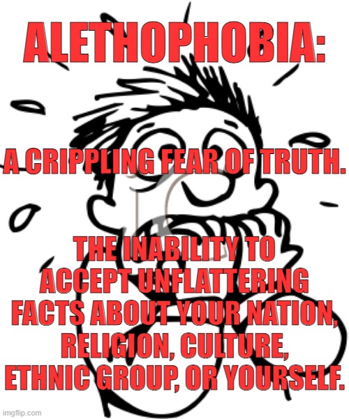 alethophobia | ALETHOPHOBIA:; A CRIPPLING FEAR OF TRUTH. THE INABILITY TO ACCEPT UNFLATTERING FACTS ABOUT YOUR NATION, RELIGION, CULTURE, ETHNIC GROUP, OR YOURSELF. | image tagged in fear,truth,fear of truth | made w/ Imgflip meme maker