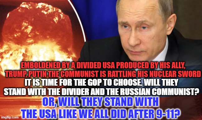 Trump's "genius," Communist ally, just played his next to last card. | EMBOLDENED BY A DIVIDED USA PRODUCED BY HIS ALLY, TRUMP, PUTIN THE COMMUNIST IS RATTLING HIS NUCLEAR SWORD; IT IS TIME FOR THE GOP TO CHOOSE. WILL THEY STAND WITH THE DIVIDER AND THE RUSSIAN COMMUNIST? OR, WILL THEY STAND WITH THE USA LIKE WE ALL DID AFTER 9-11? | image tagged in politics | made w/ Imgflip meme maker