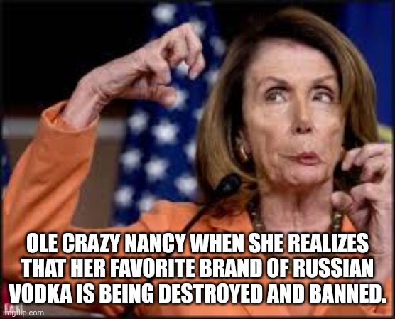 Crazy Nancy Pelosi | OLE CRAZY NANCY WHEN SHE REALIZES THAT HER FAVORITE BRAND OF RUSSIAN VODKA IS BEING DESTROYED AND BANNED. | image tagged in crazy nancy pelosi | made w/ Imgflip meme maker