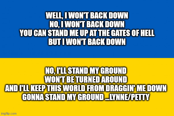 Ukraine + I Won't Back Down | WELL, I WON'T BACK DOWN
NO, I WON'T BACK DOWN
YOU CAN STAND ME UP AT THE GATES OF HELL
BUT I WON'T BACK DOWN; NO, I'LL STAND MY GROUND
WON'T BE TURNED AROUND
AND I'LL KEEP THIS WORLD FROM DRAGGIN' ME DOWN
GONNA STAND MY GROUND ...LYNNE/PETTY | image tagged in ukraine,volodymyr zelenskyy,putin,war,aggressiuon,invasion | made w/ Imgflip meme maker