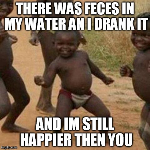 Third World Success Kid | THERE WAS FECES IN MY WATER AN I DRANK IT AND IM STILL HAPPIER THEN YOU | image tagged in memes,third world success kid | made w/ Imgflip meme maker