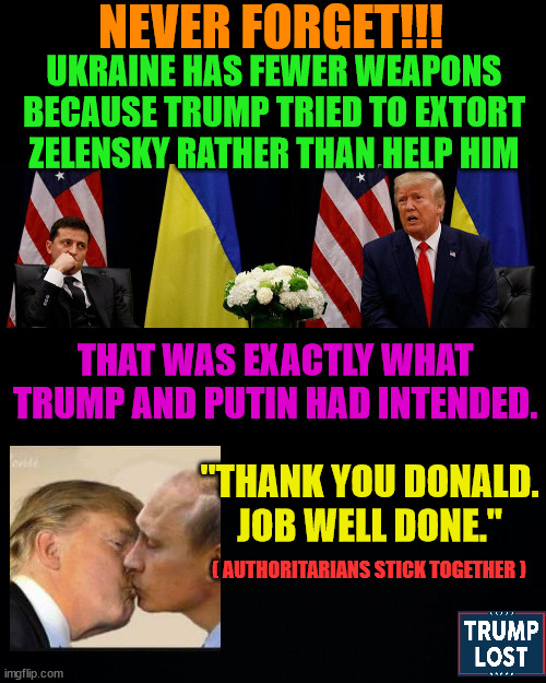Trump has such strong ties to Putin.  That's why the GoP favors Russia. | NEVER FORGET!!! UKRAINE HAS FEWER WEAPONS BECAUSE TRUMP TRIED TO EXTORT ZELENSKY RATHER THAN HELP HIM; THAT WAS EXACTLY WHAT TRUMP AND PUTIN HAD INTENDED. "THANK YOU DONALD.
JOB WELL DONE."; ( AUTHORITARIANS STICK TOGETHER ) | image tagged in trump loves putin,trump lost,insurrection,j4j6 | made w/ Imgflip meme maker