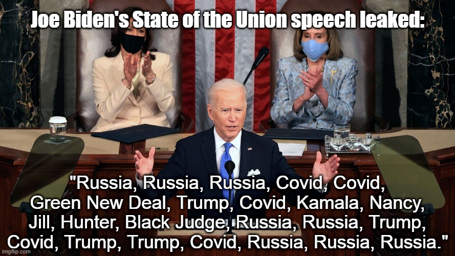 Joe Biden's State of the Union speech leaked:; "Russia, Russia, Russia, Covid, Covid, Green New Deal, Trump, Covid, Kamala, Nancy, Jill, Hunter, Black Judge, Russia, Russia, Trump, Covid, Trump, Trump, Covid, Russia, Russia, Russia." | image tagged in biden,russia,state of the union,trump,covid | made w/ Imgflip meme maker