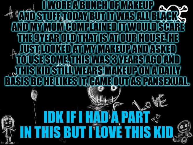 harley 5 | I WORE A BUNCH OF MAKEUP AND STUFF TODAY BUT IT WAS ALL BLACK AND MY MOM COMPLAINED IT WOULD SCARE THE 9YEAR OLD THAT IS AT OUR HOUSE. HE JUST LOOKED AT MY MAKEUP AND ASKED TO USE SOME. THIS WAS 3 YEARS AGO AND THIS KID STILL WEARS MAKEUP ON A DAILY BASIS BC HE LIKES IT, CAME OUT AS PANSEXUAL. IDK IF I HAD A PART IN THIS BUT I LOVE THIS KID | image tagged in harley 5 | made w/ Imgflip meme maker