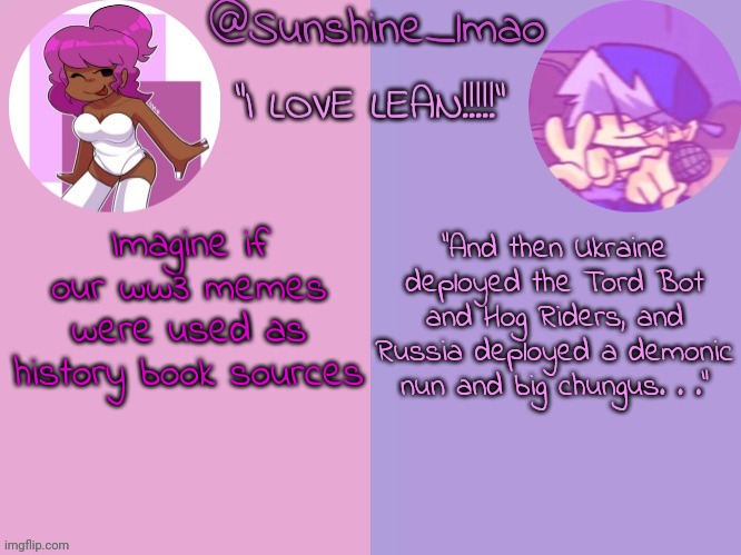 Sunshine's lean temp idek | “And then Ukraine deployed the Tord Bot and Hog Riders, and Russia deployed a demonic nun and big chungus. . .”; Imagine if our ww3 memes were used as history book sources | image tagged in sunshine's lean temp idek | made w/ Imgflip meme maker