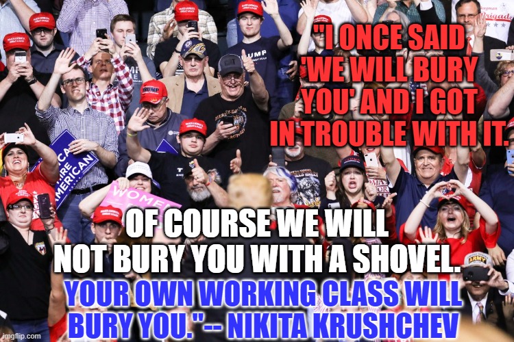 Fulfilling the prophecy for Trump's Communist ally. | "I ONCE SAID 'WE WILL BURY YOU' AND I GOT IN TROUBLE WITH IT. OF COURSE WE WILL NOT BURY YOU WITH A SHOVEL. YOUR OWN WORKING CLASS WILL BURY YOU."-- NIKITA KRUSHCHEV | image tagged in politics | made w/ Imgflip meme maker