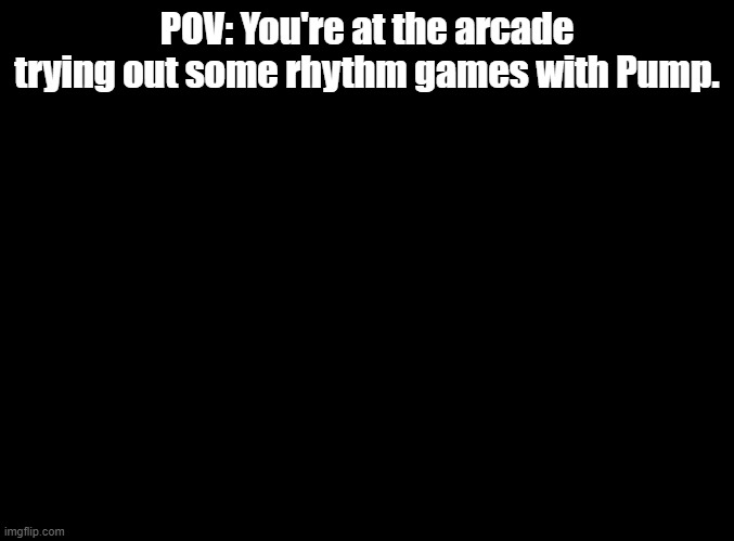 O-oooooooooo AAAAE-A-A-I-A-U- JO-oooooooooooo AAE-O-A-A-U-U-A- E-eee-ee-eee AAAAE-A-E-I-E-A- JO-ooo-oo-oo-oo EEEEO-A-AAA-AAAA | POV: You're at the arcade trying out some rhythm games with Pump. | image tagged in blank black,rhythm games,roleplay | made w/ Imgflip meme maker