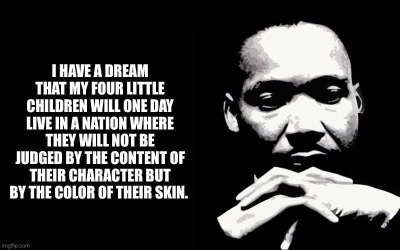 MLK Jr I Have A Dream | I HAVE A DREAM THAT MY FOUR LITTLE CHILDREN WILL ONE DAY LIVE IN A NATION WHERE THEY WILL NOT BE JUDGED BY THE CONTENT OF THEIR CHARACTER BU | image tagged in mlk jr i have a dream | made w/ Imgflip meme maker