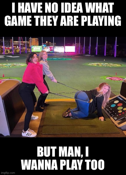 Game time |  I HAVE NO IDEA WHAT GAME THEY ARE PLAYING; BUT MAN, I WANNA PLAY TOO | image tagged in girls,sexy,sexy women,golf,kinky | made w/ Imgflip meme maker
