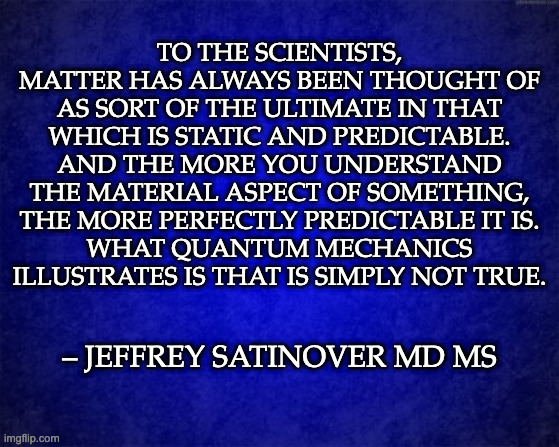 Matter doens't matter |  TO THE SCIENTISTS, MATTER HAS ALWAYS BEEN THOUGHT OF AS SORT OF THE ULTIMATE IN THAT WHICH IS STATIC AND PREDICTABLE. AND THE MORE YOU UNDERSTAND THE MATERIAL ASPECT OF SOMETHING, THE MORE PERFECTLY PREDICTABLE IT IS.
WHAT QUANTUM MECHANICS ILLUSTRATES IS THAT IS SIMPLY NOT TRUE. – JEFFREY SATINOVER MD MS | image tagged in quantum physics,planck constant,science rules,science,isaac newton,albert einstein | made w/ Imgflip meme maker