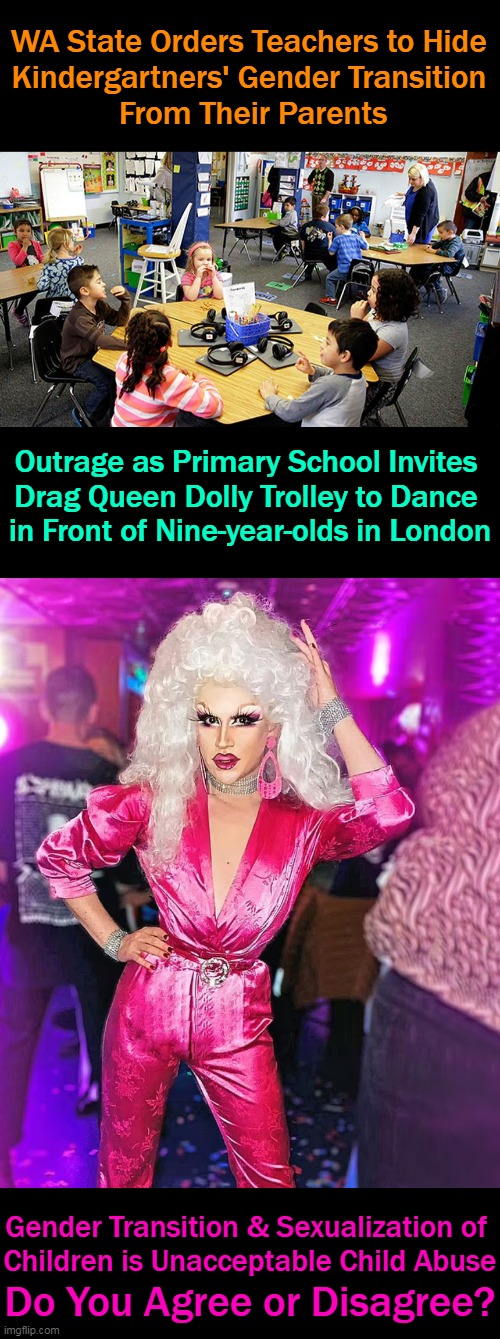 Schools are to teach the three R's & they aren't Radical Behavior, Rainbows & Raunchiness.... | WA State Orders Teachers to Hide 
Kindergartners' Gender Transition 
From Their Parents; Outrage as Primary School Invites 

Drag Queen Dolly Trolley to Dance 

in Front of Nine-year-olds in London; Gender Transition & Sexualization of 
Children is Unacceptable Child Abuse; Do You Agree or Disagree? | image tagged in politics,children,protection,schools,liberal vs conservative,liberalism | made w/ Imgflip meme maker