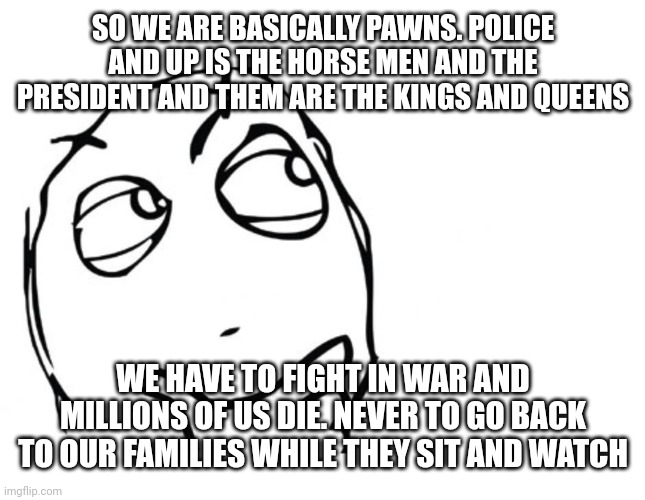 Is it not true? | SO WE ARE BASICALLY PAWNS. POLICE AND UP IS THE HORSE MEN AND THE PRESIDENT AND THEM ARE THE KINGS AND QUEENS; WE HAVE TO FIGHT IN WAR AND MILLIONS OF US DIE. NEVER TO GO BACK TO OUR FAMILIES WHILE THEY SIT AND WATCH | image tagged in hmmm | made w/ Imgflip meme maker