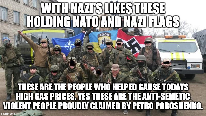 Why Russia under Putin isn't wrong about Neo Nazi's. | WITH NAZI'S LIKES THESE HOLDING NATO AND NAZI FLAGS; THESE ARE THE PEOPLE WHO HELPED CAUSE TODAYS HIGH GAS PRICES. YES THESE ARE THE ANTI-SEMETIC VIOLENT PEOPLE PROUDLY CLAIMED BY PETRO POROSHENKO. | image tagged in vladimir putin,azov,ukraine,anti-semite and a racist,war | made w/ Imgflip meme maker