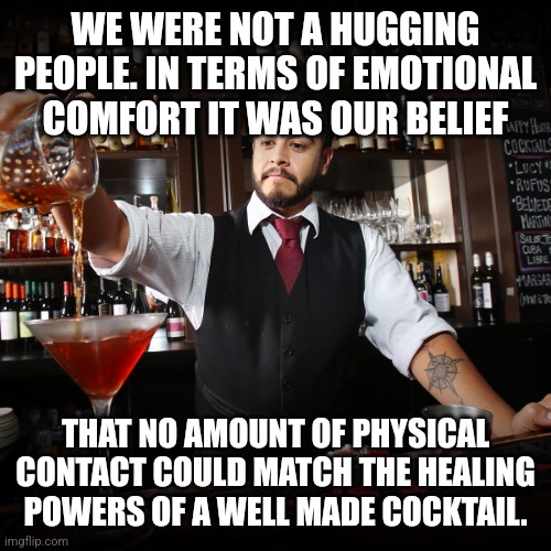 A liquid hug | WE WERE NOT A HUGGING PEOPLE. IN TERMS OF EMOTIONAL COMFORT IT WAS OUR BELIEF; THAT NO AMOUNT OF PHYSICAL CONTACT COULD MATCH THE HEALING POWERS OF A WELL MADE COCKTAIL. | image tagged in pouring bartender,cocktail,alcohol,emotional,hug,whiskey | made w/ Imgflip meme maker