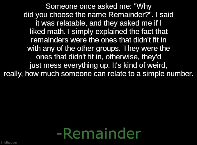 This is why I chose that name. | Someone once asked me: "Why did you choose the name Remainder?". I said it was relatable, and they asked me if I liked math. I simply explained the fact that remainders were the ones that didn't fit in with any of the other groups. They were the ones that didn't fit in, otherwise, they'd just mess everything up. It's kind of weird, really, how much someone can relate to a simple number. -Remainder | image tagged in numbers,relateable | made w/ Imgflip meme maker