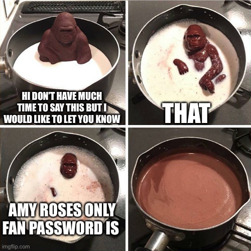 chocolate gorilla | HI DON’T HAVE MUCH TIME TO SAY THIS BUT I WOULD LIKE TO LET YOU KNOW; THAT; AMY ROSES ONLY FAN PASSWORD IS | image tagged in chocolate gorilla,amy rose | made w/ Imgflip meme maker