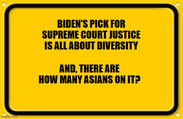 Blank Yellow Sign Meme | BIDEN'S PICK FOR SUPREME COURT JUSTICE IS ALL ABOUT DIVERSITY; AND, THERE ARE HOW MANY ASIANS ON IT? | image tagged in memes,blank yellow sign | made w/ Imgflip meme maker