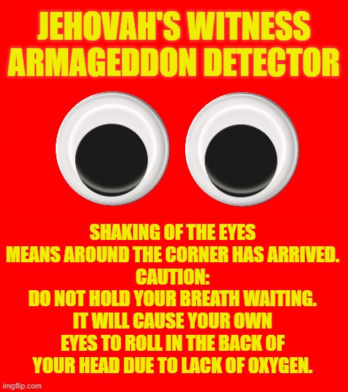JEHOVAH'S WITNESSES & ARMAGEDDON THREAT |  JEHOVAH'S WITNESS ARMAGEDDON DETECTOR; SHAKING OF THE EYES MEANS AROUND THE CORNER HAS ARRIVED.
CAUTION:
DO NOT HOLD YOUR BREATH WAITING.
IT WILL CAUSE YOUR OWN EYES TO ROLL IN THE BACK OF YOUR HEAD DUE TO LACK OF OXYGEN. | image tagged in jehovah's witness,jesus christ,church,cult,religion,catholic | made w/ Imgflip meme maker